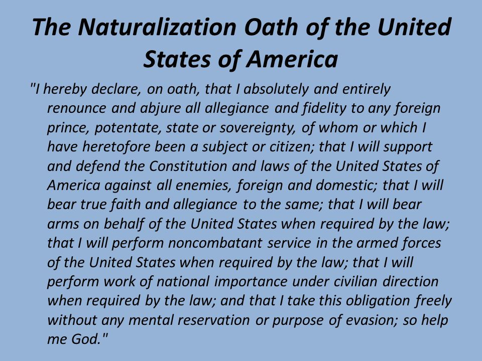 The Naturalization Oath of the United States of America I hereby declare, on oath, that I absolutely and entirely renounce and abjure all allegiance and fidelity to any foreign prince, potentate, state or sovereignty, of whom or which I have heretofore been a subject or citizen; that I will support and defend the Constitution and laws of the United States of America against all enemies, foreign and domestic; that I will bear true faith and allegiance to the same; that I will bear arms on behalf of the United States when required by the law; that I will perform noncombatant service in the armed forces of the United States when required by the law; that I will perform work of national importance under civilian direction when required by the law; and that I take this obligation freely without any mental reservation or purpose of evasion; so help me God.