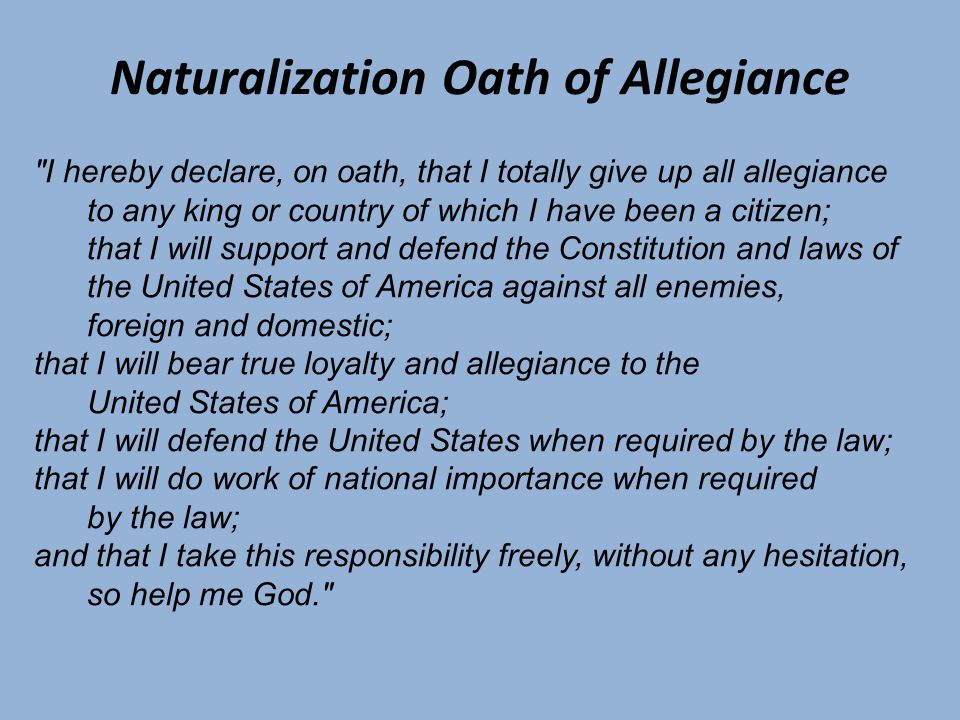 Naturalization Oath of Allegiance I hereby declare, on oath, that I totally give up all allegiance to any king or country of which I have been a citizen; that I will support and defend the Constitution and laws of the United States of America against all enemies, foreign and domestic; that I will bear true loyalty and allegiance to the United States of America; that I will defend the United States when required by the law; that I will do work of national importance when required by the law; and that I take this responsibility freely, without any hesitation, so help me God.