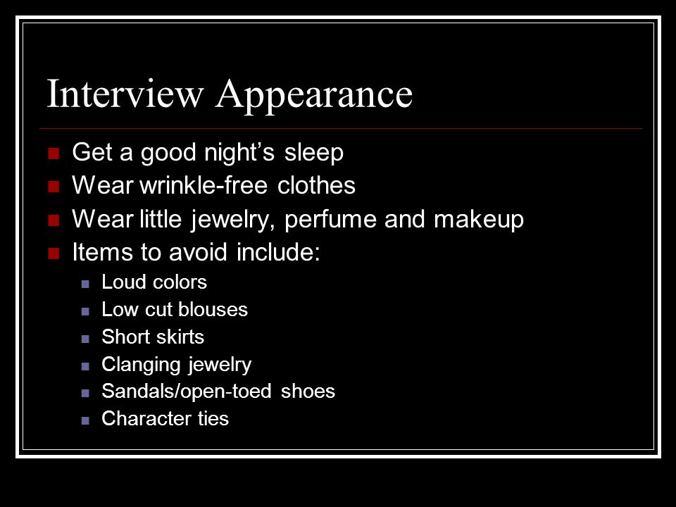 Interview Appearance Get a good night’s sleep Wear wrinkle-free clothes Wear little jewelry, perfume and makeup Items to avoid include: Loud colors Low cut blouses Short skirts Clanging jewelry Sandals/open-toed shoes Character ties