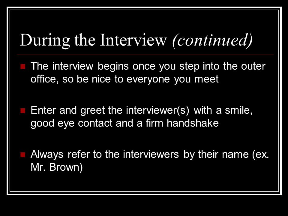 During the Interview (continued) The interview begins once you step into the outer office, so be nice to everyone you meet Enter and greet the interviewer(s) with a smile, good eye contact and a firm handshake Always refer to the interviewers by their name (ex.