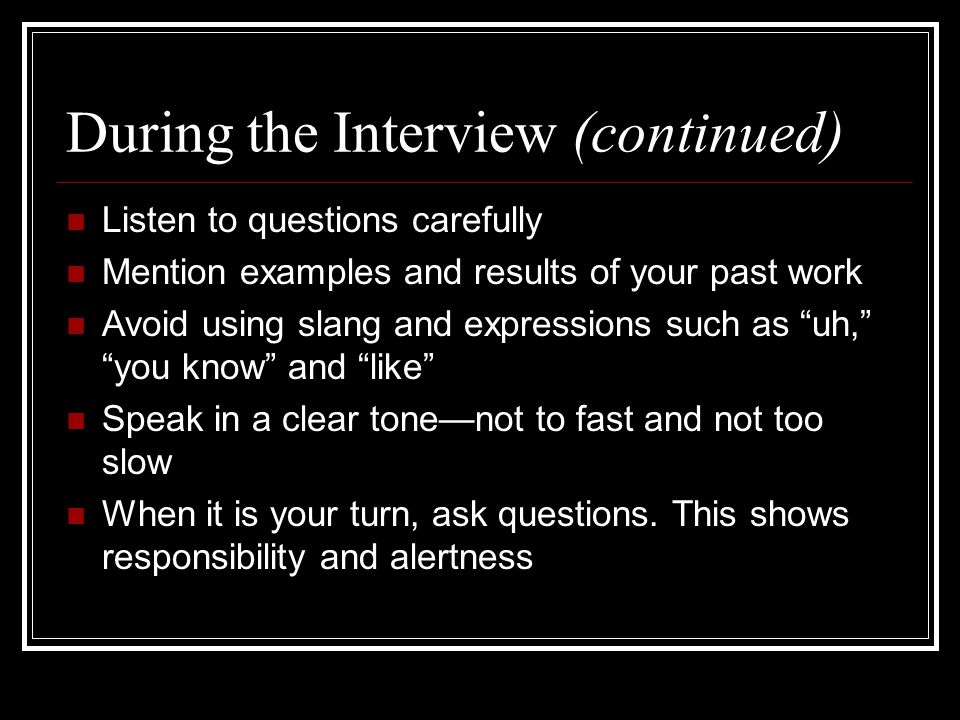 During the Interview (continued) Listen to questions carefully Mention examples and results of your past work Avoid using slang and expressions such as uh, you know and like Speak in a clear tone—not to fast and not too slow When it is your turn, ask questions.