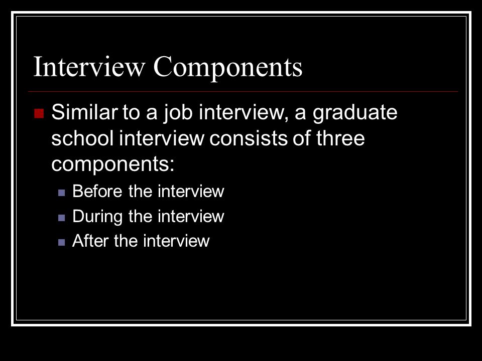 Interview Components Similar to a job interview, a graduate school interview consists of three components: Before the interview During the interview After the interview