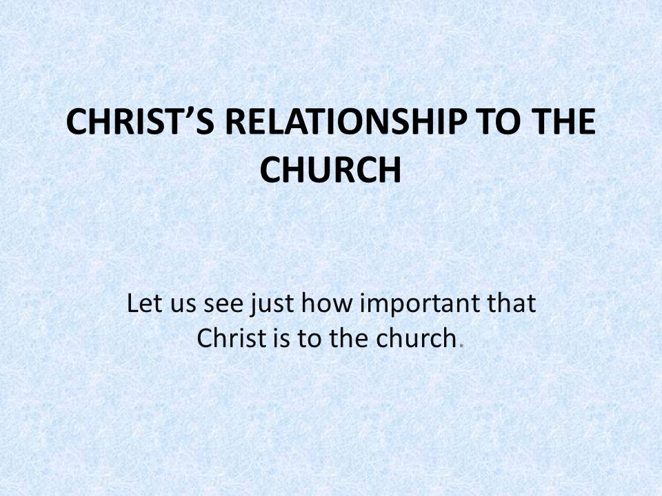 CHRIST’S RELATIONSHIP TO THE CHURCH Let us see just how important that Christ is to the church.
