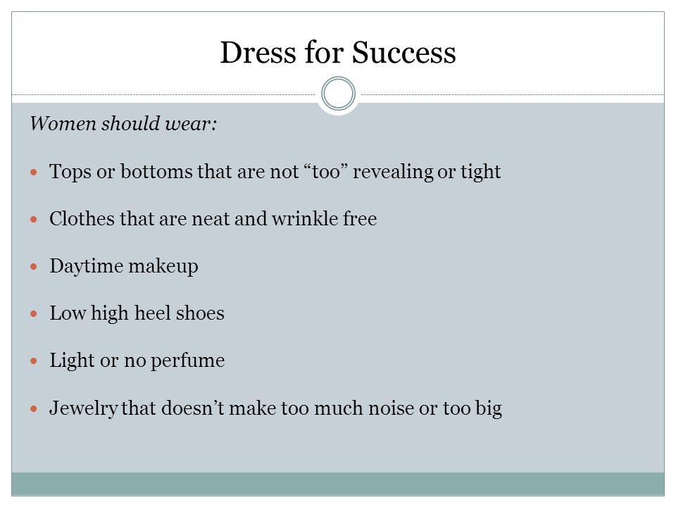 Dress for Success Women should wear: Tops or bottoms that are not too revealing or tight Clothes that are neat and wrinkle free Daytime makeup Low high heel shoes Light or no perfume Jewelry that doesn’t make too much noise or too big
