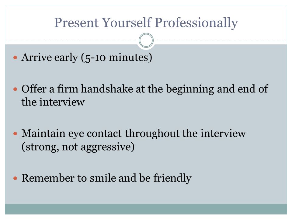Present Yourself Professionally Arrive early (5-10 minutes) Offer a firm handshake at the beginning and end of the interview Maintain eye contact throughout the interview (strong, not aggressive) Remember to smile and be friendly