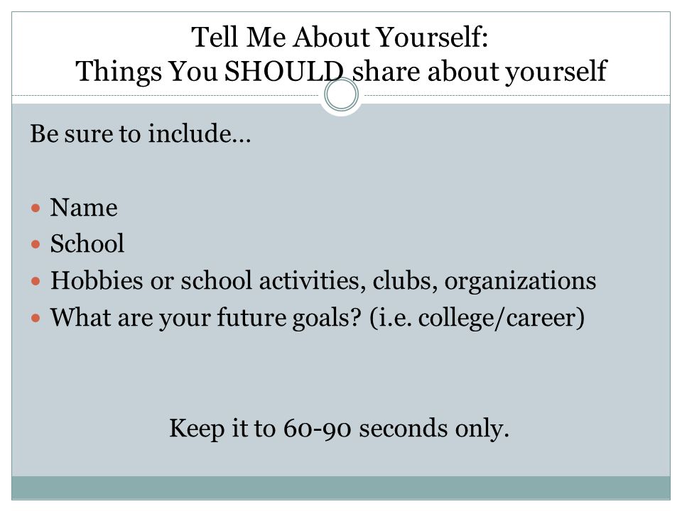 Tell Me About Yourself: Things You SHOULD share about yourself Be sure to include… Name School Hobbies or school activities, clubs, organizations What are your future goals.