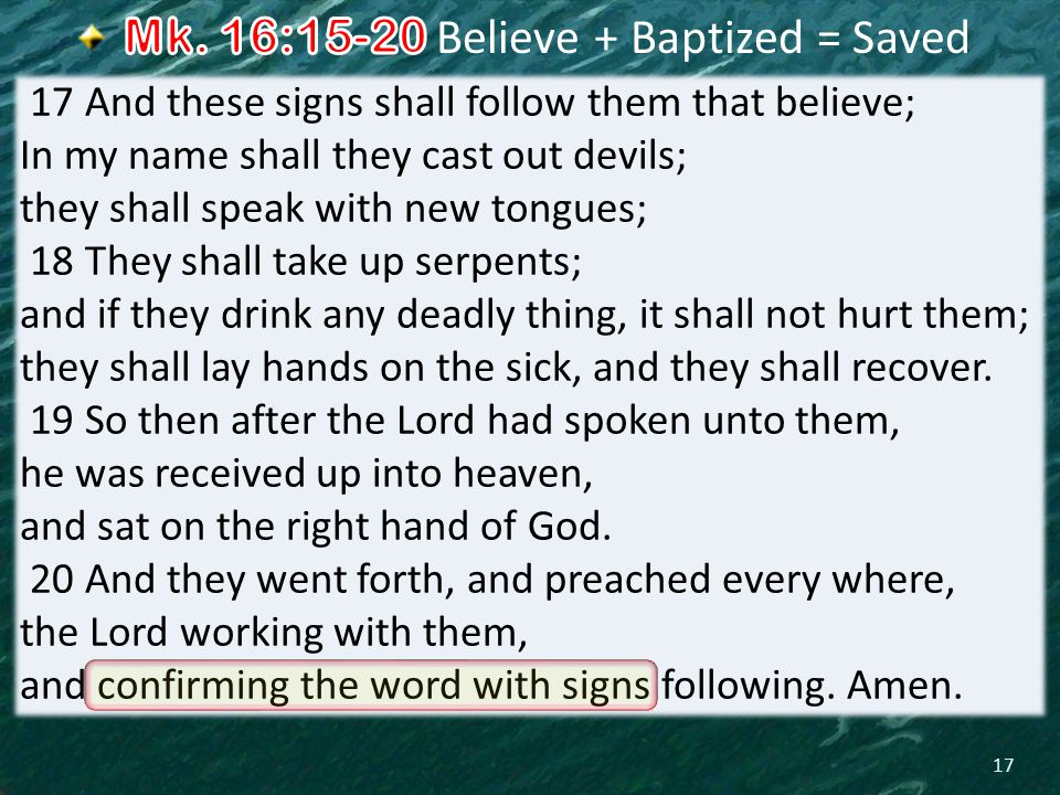 17 17 And these signs shall follow them that believe; In my name shall they cast out devils; they shall speak with new tongues; 18 They shall take up serpents; and if they drink any deadly thing, it shall not hurt them; they shall lay hands on the sick, and they shall recover.
