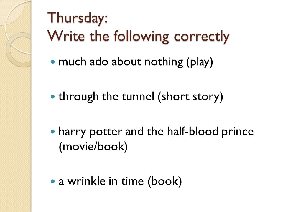 Thursday: Write the following correctly much ado about nothing (play) through the tunnel (short story) harry potter and the half-blood prince (movie/book) a wrinkle in time (book)