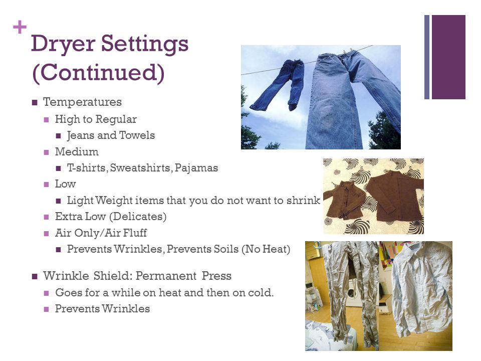 + Dryer Settings (Continued) Temperatures High to Regular Jeans and Towels Medium T-shirts, Sweatshirts, Pajamas Low Light Weight items that you do not want to shrink Extra Low (Delicates) Air Only/Air Fluff Prevents Wrinkles, Prevents Soils (No Heat) Wrinkle Shield: Permanent Press Goes for a while on heat and then on cold.