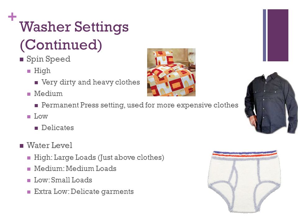 + Washer Settings (Continued) Spin Speed High Very dirty and heavy clothes Medium Permanent Press setting, used for more expensive clothes Low Delicates Water Level High: Large Loads (Just above clothes) Medium: Medium Loads Low: Small Loads Extra Low: Delicate garments