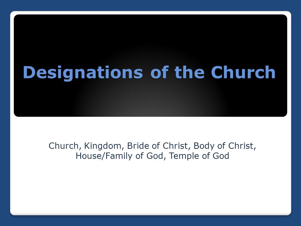 Designations of the Church Church, Kingdom, Bride of Christ, Body of Christ, House/Family of God, Temple of God