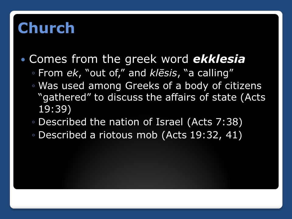 Church Comes from the greek word ekklesia ◦From ek, out of, and klēsis, a calling ◦Was used among Greeks of a body of citizens gathered to discuss the affairs of state (Acts 19:39) ◦Described the nation of Israel (Acts 7:38) ◦Described a riotous mob (Acts 19:32, 41)