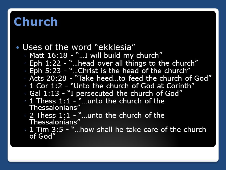 Church Uses of the word ekklesia ◦Matt 16:18 - …I will build my church ◦Eph 1:22 - …head over all things to the church ◦Eph 5:23 - …Christ is the head of the church ◦Acts 20:28 - Take heed…to feed the church of God ◦1 Cor 1:2 - Unto the church of God at Corinth ◦Gal 1:13 - I persecuted the church of God ◦1 Thess 1:1 - …unto the church of the Thessalonians ◦2 Thess 1:1 - …unto the church of the Thessalonians ◦1 Tim 3:5 - …how shall he take care of the church of God