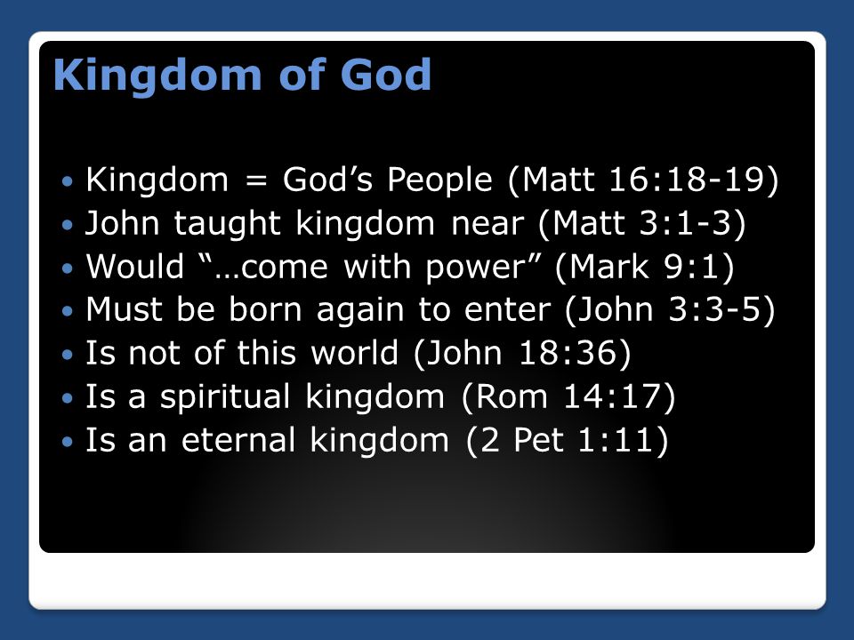 Kingdom of God Kingdom = God’s People (Matt 16:18-19) John taught kingdom near (Matt 3:1-3) Would …come with power (Mark 9:1) Must be born again to enter (John 3:3-5) Is not of this world (John 18:36) Is a spiritual kingdom (Rom 14:17) Is an eternal kingdom (2 Pet 1:11)
