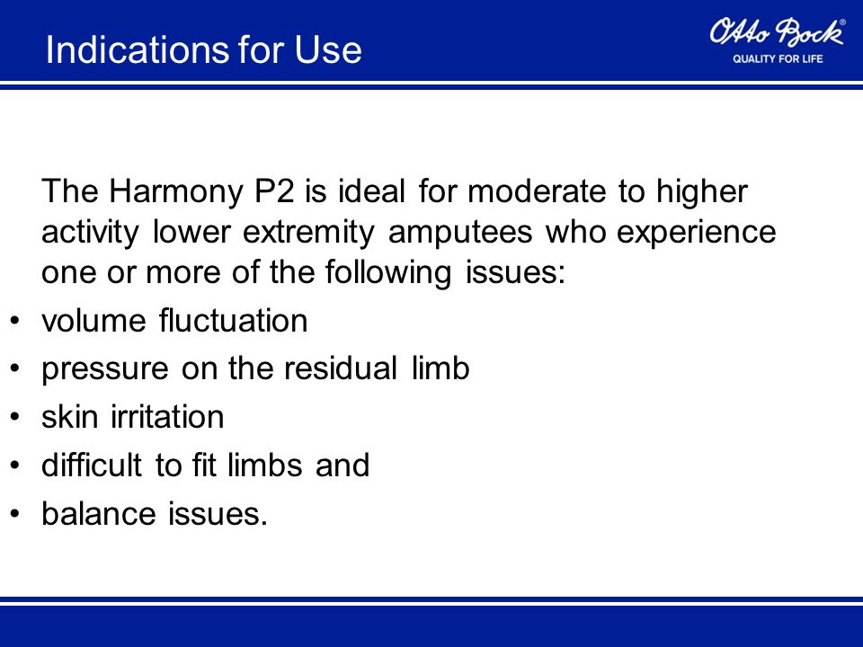 Indications for Use The Harmony P2 is ideal for moderate to higher activity lower extremity amputees who experience one or more of the following issues: volume fluctuation pressure on the residual limb skin irritation difficult to fit limbs and balance issues.