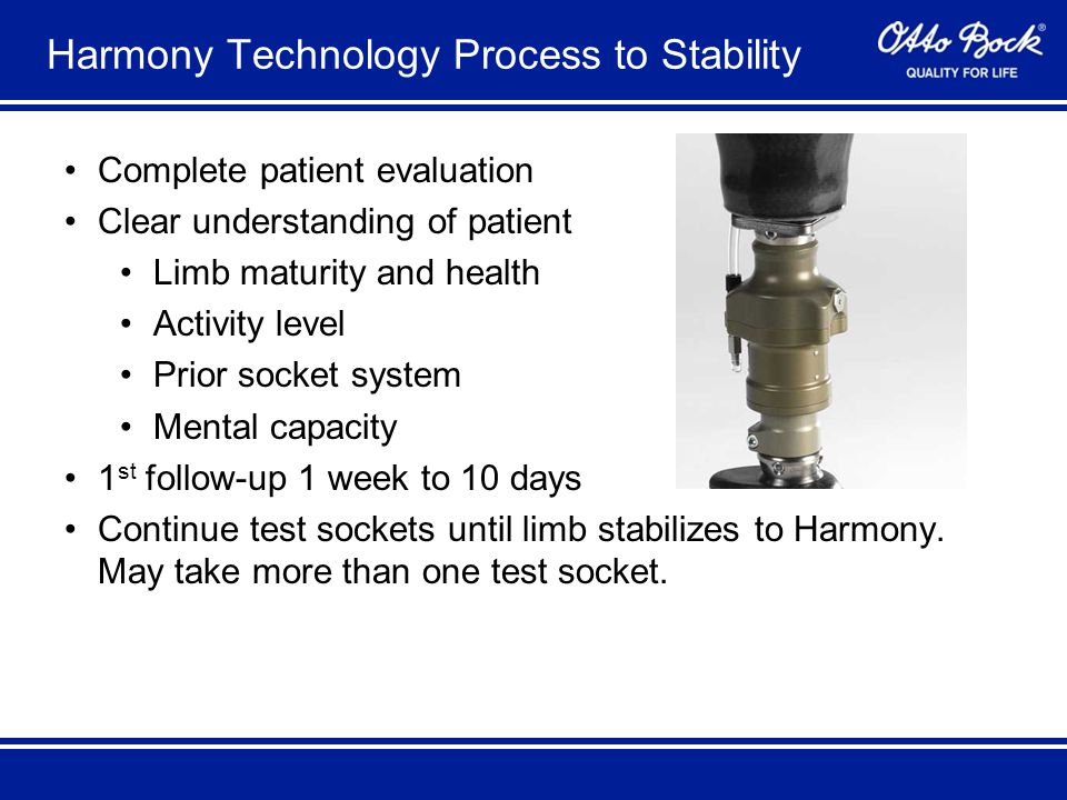 Harmony Technology Process to Stability Complete patient evaluation Clear understanding of patient Limb maturity and health Activity level Prior socket system Mental capacity 1 st follow-up 1 week to 10 days Continue test sockets until limb stabilizes to Harmony.