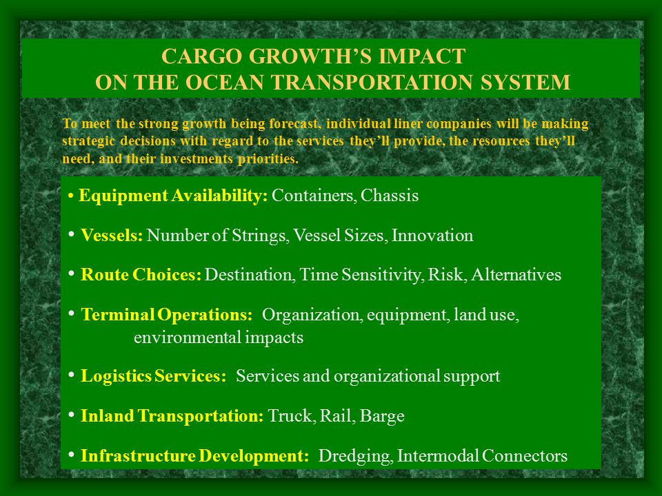 CARGO GROWTH’S IMPACT ON THE OCEAN TRANSPORTATION SYSTEM Equipment Availability: Containers, Chassis Vessels: Number of Strings, Vessel Sizes, Innovation Route Choices: Destination, Time Sensitivity, Risk, Alternatives Terminal Operations: Organization, equipment, land use, environmental impacts Logistics Services: Services and organizational support Inland Transportation: Truck, Rail, Barge Infrastructure Development: Dredging, Intermodal Connectors To meet the strong growth being forecast, individual liner companies will be making strategic decisions with regard to the services they’ll provide, the resources they’ll need, and their investments priorities.
