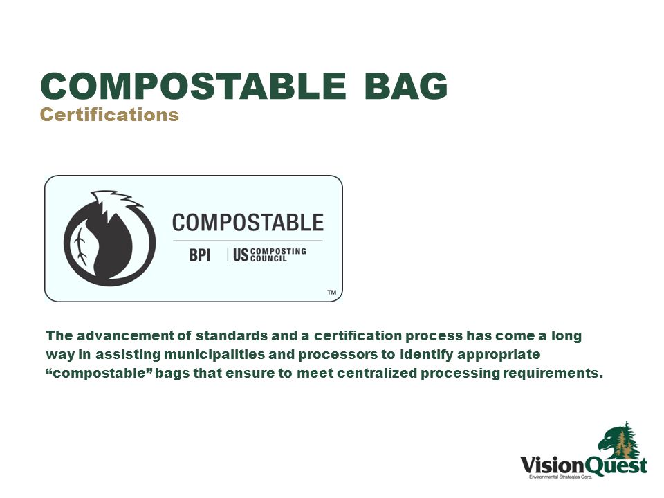 COMPOSTABLE BAG Certifications The advancement of standards and a certification process has come a long way in assisting municipalities and processors to identify appropriate compostable bags that ensure to meet centralized processing requirements.