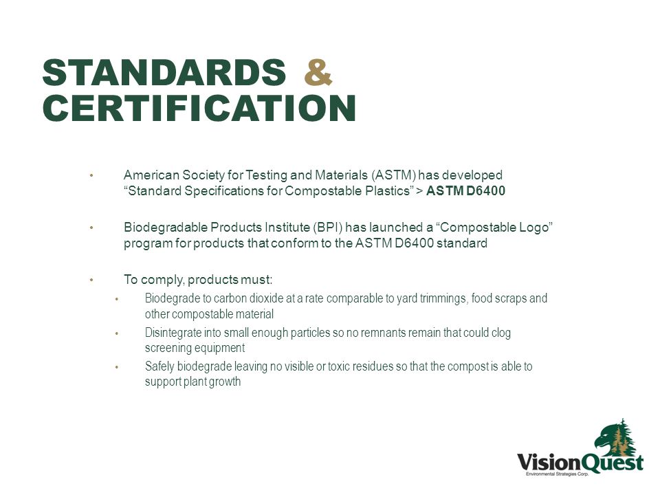 STANDARDS & CERTIFICATION American Society for Testing and Materials (ASTM) has developed Standard Specifications for Compostable Plastics > ASTM D6400 Biodegradable Products Institute (BPI) has launched a Compostable Logo program for products that conform to the ASTM D6400 standard To comply, products must: Biodegrade to carbon dioxide at a rate comparable to yard trimmings, food scraps and other compostable material Disintegrate into small enough particles so no remnants remain that could clog screening equipment Safely biodegrade leaving no visible or toxic residues so that the compost is able to support plant growth
