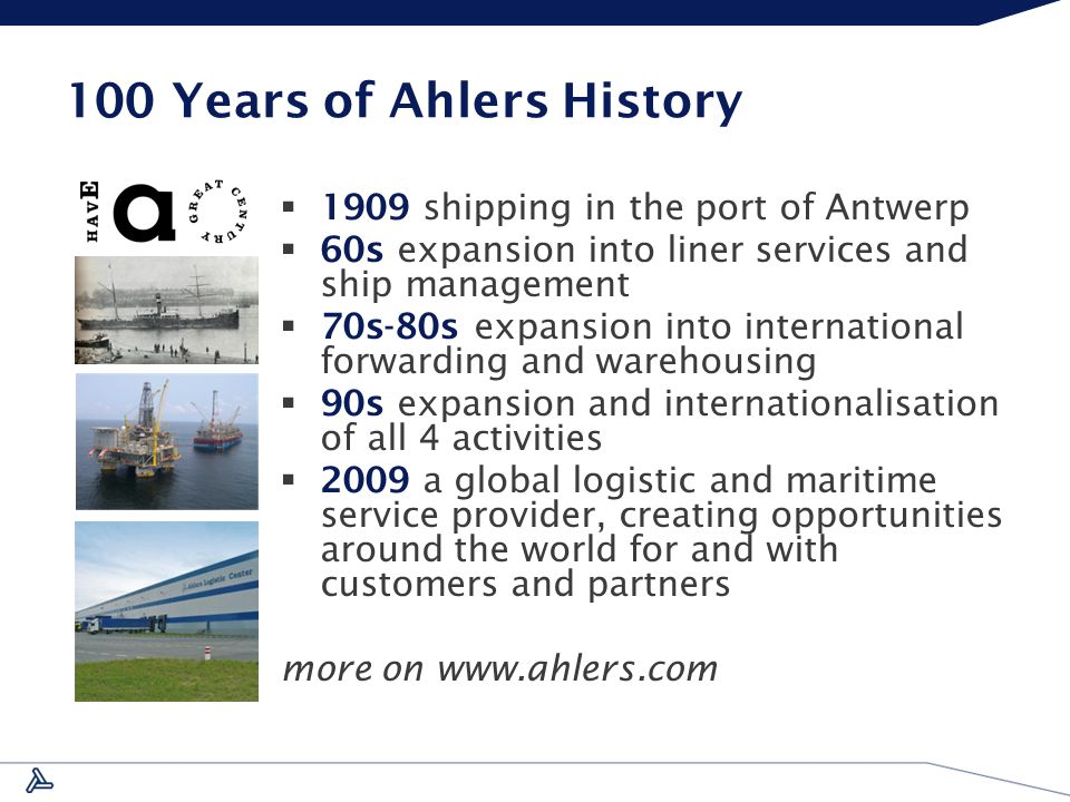 100 Years of Ahlers History  1909 shipping in the port of Antwerp  60s expansion into liner services and ship management  70s-80s expansion into international forwarding and warehousing  90s expansion and internationalisation of all 4 activities  2009 a global logistic and maritime service provider, creating opportunities around the world for and with customers and partners more on