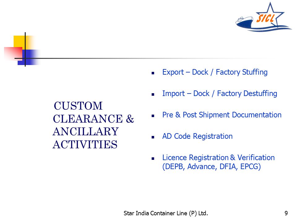 Star India Container Line (P) Ltd.9 CUSTOM CLEARANCE & ANCILLARY ACTIVITIES Export – Dock / Factory Stuffing Import – Dock / Factory Destuffing Pre & Post Shipment Documentation AD Code Registration Licence Registration & Verification (DEPB, Advance, DFIA, EPCG)