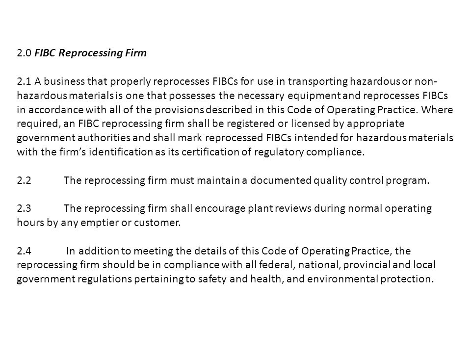 2.0 FIBC Reprocessing Firm 2.1 A business that properly reprocesses FIBCs for use in transporting hazardous or non- hazardous materials is one that possesses the necessary equipment and reprocesses FIBCs in accordance with all of the provisions described in this Code of Operating Practice.
