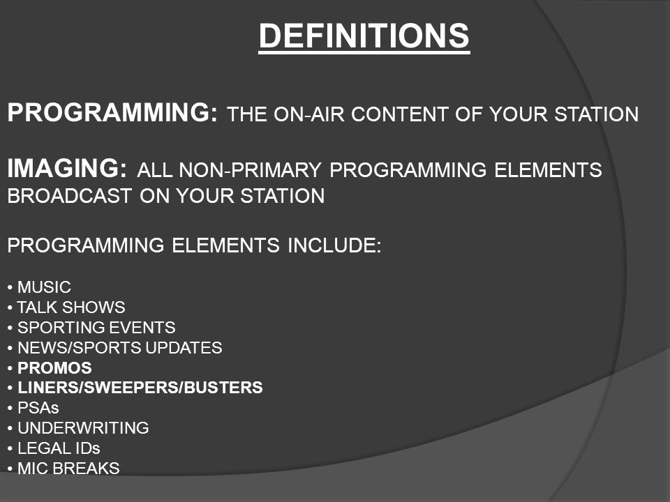 PROGRAMMING: THE ON-AIR CONTENT OF YOUR STATION IMAGING: ALL NON-PRIMARY PROGRAMMING ELEMENTS BROADCAST ON YOUR STATION PROGRAMMING ELEMENTS INCLUDE: MUSIC TALK SHOWS SPORTING EVENTS NEWS/SPORTS UPDATES PROMOS LINERS/SWEEPERS/BUSTERS PSAs UNDERWRITING LEGAL IDs MIC BREAKS DEFINITIONS