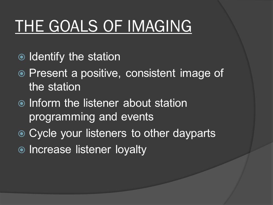 THE GOALS OF IMAGING  Identify the station  Present a positive, consistent image of the station  Inform the listener about station programming and events  Cycle your listeners to other dayparts  Increase listener loyalty
