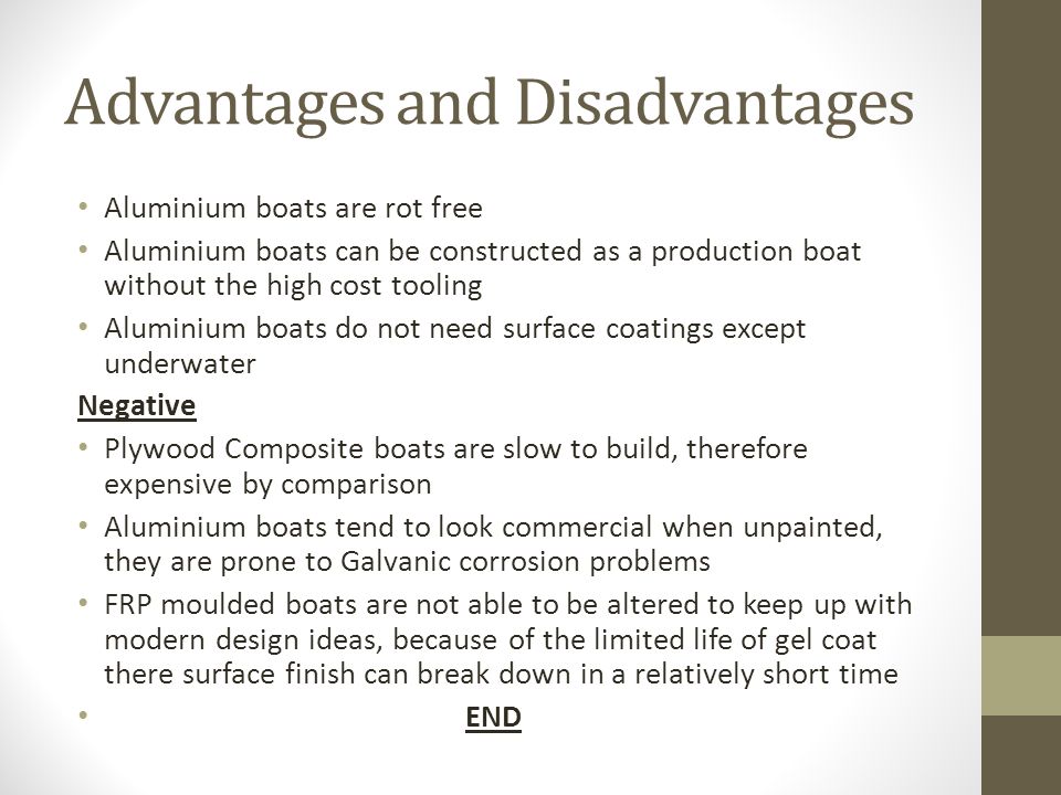 Advantages and Disadvantages Aluminium boats are rot free Aluminium boats can be constructed as a production boat without the high cost tooling Aluminium boats do not need surface coatings except underwater Negative Plywood Composite boats are slow to build, therefore expensive by comparison Aluminium boats tend to look commercial when unpainted, they are prone to Galvanic corrosion problems FRP moulded boats are not able to be altered to keep up with modern design ideas, because of the limited life of gel coat there surface finish can break down in a relatively short time END