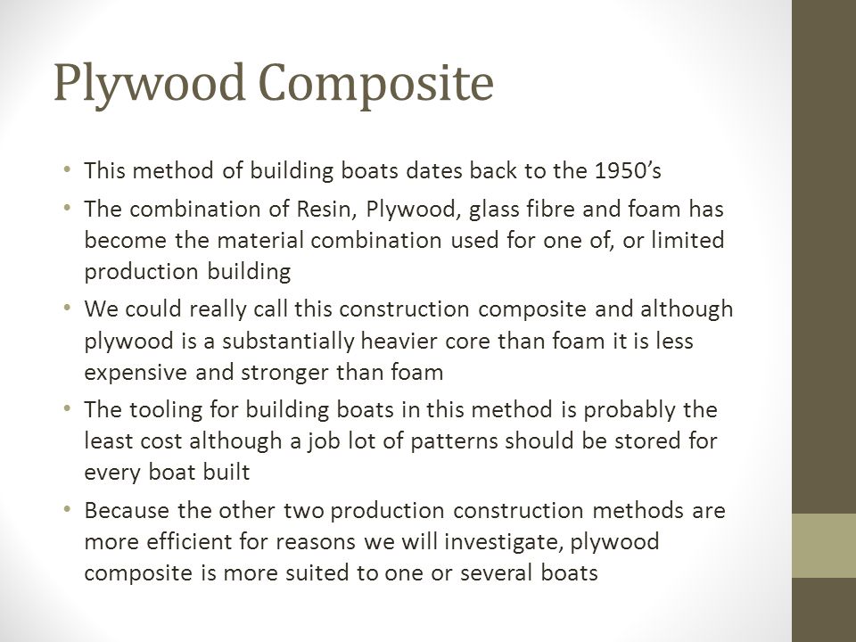 Plywood Composite This method of building boats dates back to the 1950’s The combination of Resin, Plywood, glass fibre and foam has become the material combination used for one of, or limited production building We could really call this construction composite and although plywood is a substantially heavier core than foam it is less expensive and stronger than foam The tooling for building boats in this method is probably the least cost although a job lot of patterns should be stored for every boat built Because the other two production construction methods are more efficient for reasons we will investigate, plywood composite is more suited to one or several boats