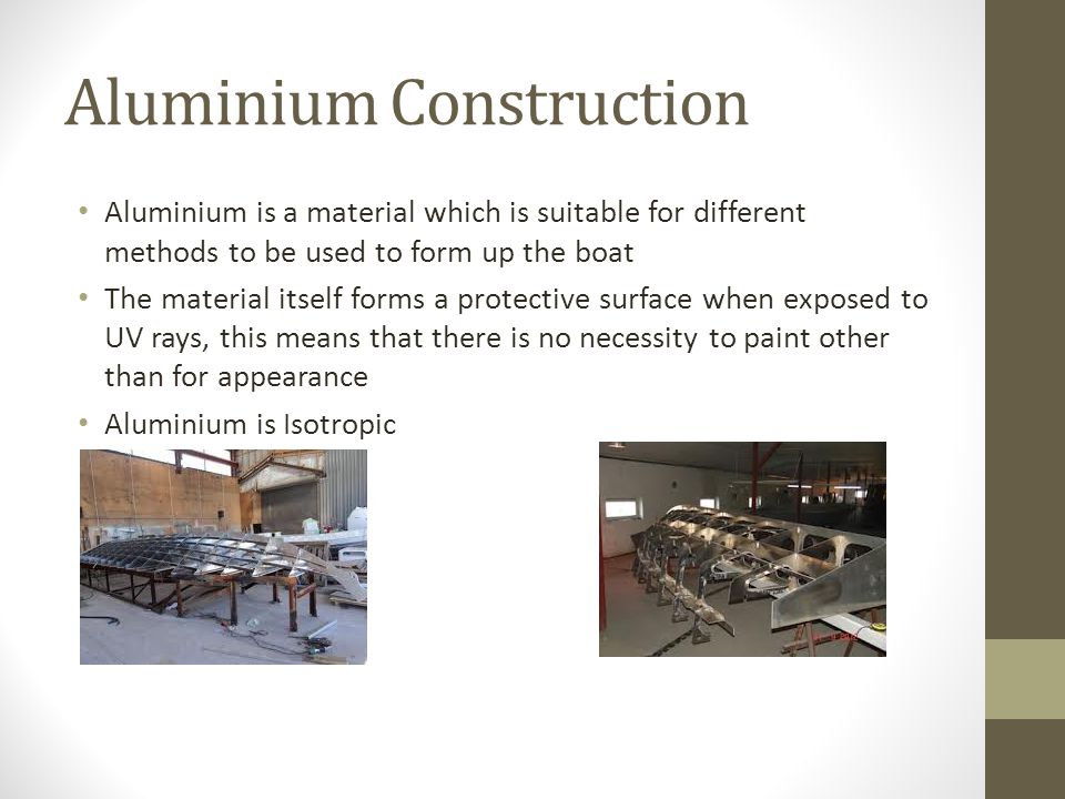 Aluminium Construction Aluminium is a material which is suitable for different methods to be used to form up the boat The material itself forms a protective surface when exposed to UV rays, this means that there is no necessity to paint other than for appearance Aluminium is Isotropic