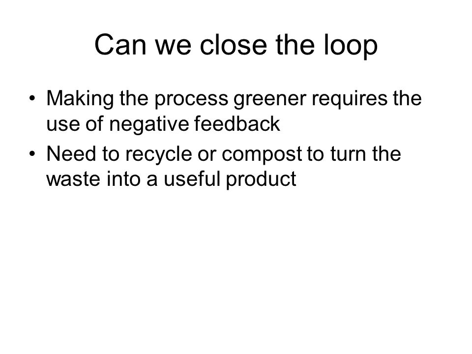 Can we close the loop Making the process greener requires the use of negative feedback Need to recycle or compost to turn the waste into a useful product