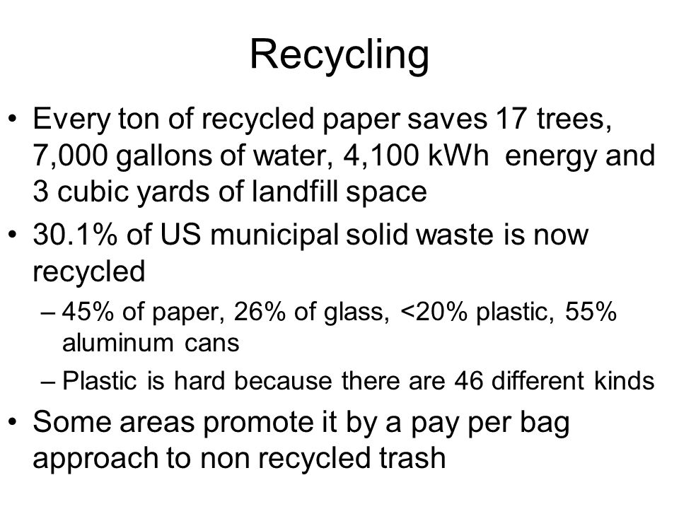 Recycling Every ton of recycled paper saves 17 trees, 7,000 gallons of water, 4,100 kWh energy and 3 cubic yards of landfill space 30.1% of US municipal solid waste is now recycled –45% of paper, 26% of glass, <20% plastic, 55% aluminum cans –Plastic is hard because there are 46 different kinds Some areas promote it by a pay per bag approach to non recycled trash