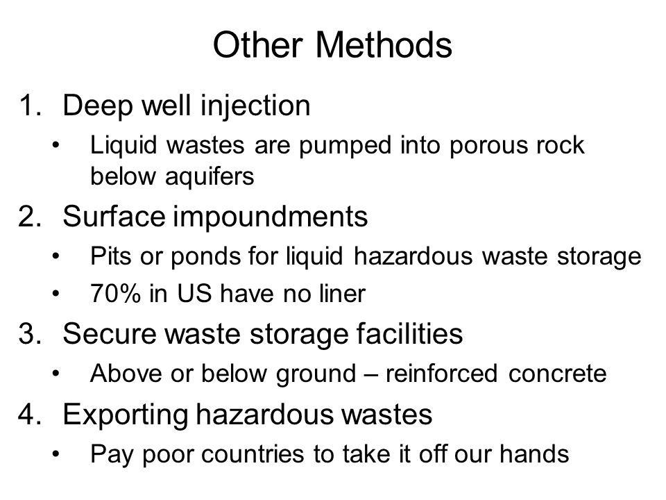 Other Methods 1.Deep well injection Liquid wastes are pumped into porous rock below aquifers 2.Surface impoundments Pits or ponds for liquid hazardous waste storage 70% in US have no liner 3.Secure waste storage facilities Above or below ground – reinforced concrete 4.Exporting hazardous wastes Pay poor countries to take it off our hands
