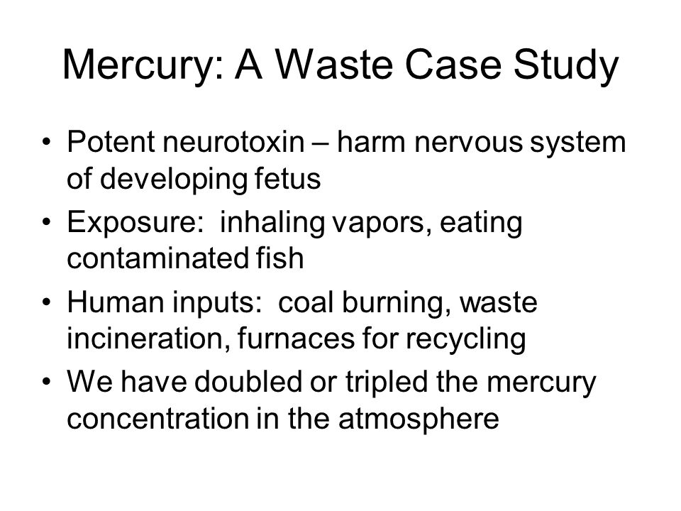 Mercury: A Waste Case Study Potent neurotoxin – harm nervous system of developing fetus Exposure: inhaling vapors, eating contaminated fish Human inputs: coal burning, waste incineration, furnaces for recycling We have doubled or tripled the mercury concentration in the atmosphere