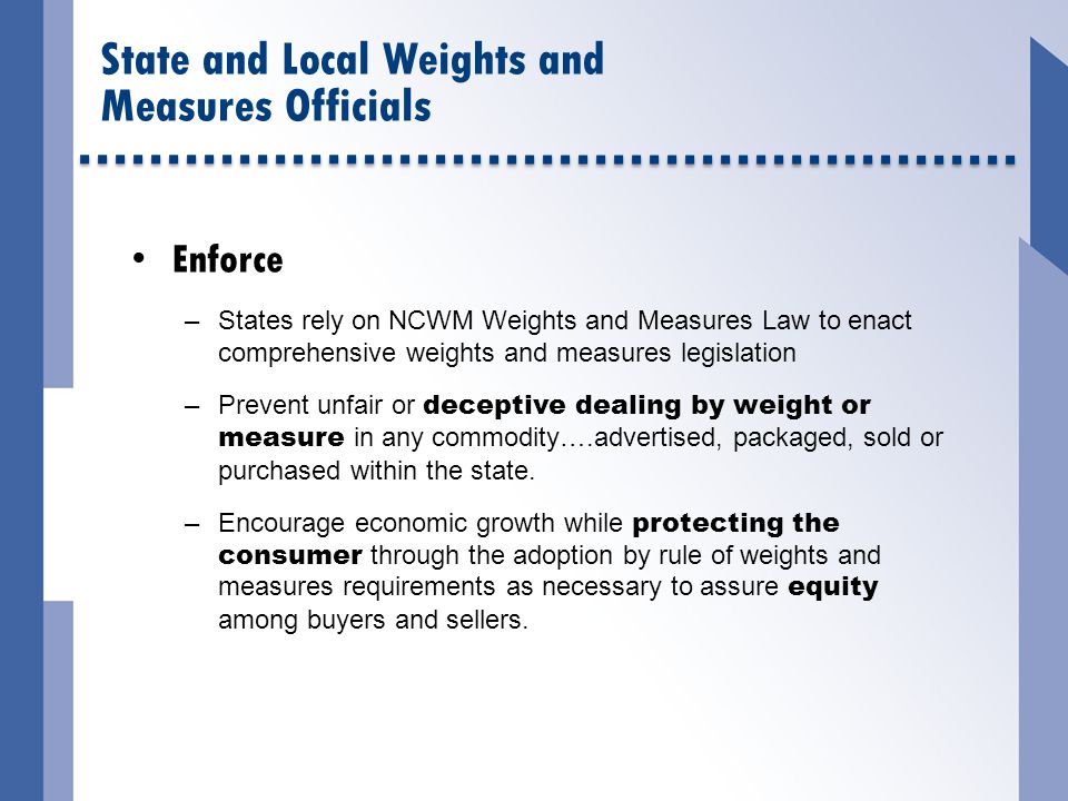 Enforce –States rely on NCWM Weights and Measures Law to enact comprehensive weights and measures legislation –Prevent unfair or deceptive dealing by weight or measure in any commodity….advertised, packaged, sold or purchased within the state.