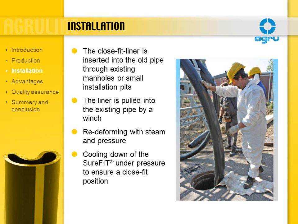 INSTALLATION  The close-fit-liner is inserted into the old pipe through existing manholes or small installation pits  The liner is pulled into the existing pipe by a winch  Re-deforming with steam and pressure  Cooling down of the SureFIT ® under pressure to ensure a close-fit position Introduction Production Installation Advantages Quality assurance Summery and conclusion