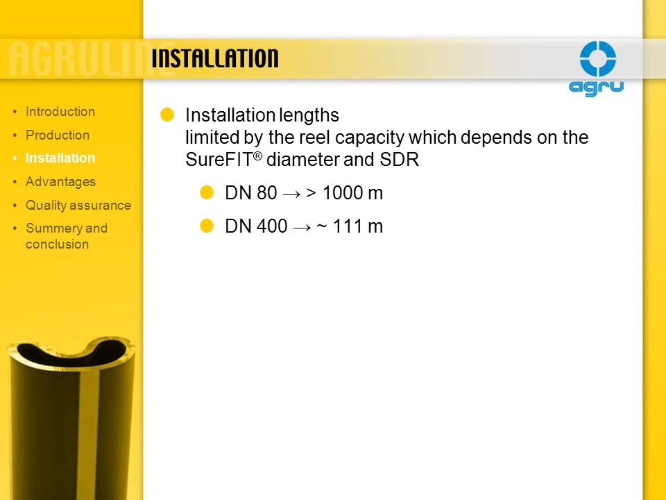 INSTALLATION  Installation lengths limited by the reel capacity which depends on the SureFIT ® diameter and SDR  DN 80 → > 1000 m  DN 400 → ~ 111 m Introduction Production Installation Advantages Quality assurance Summery and conclusion