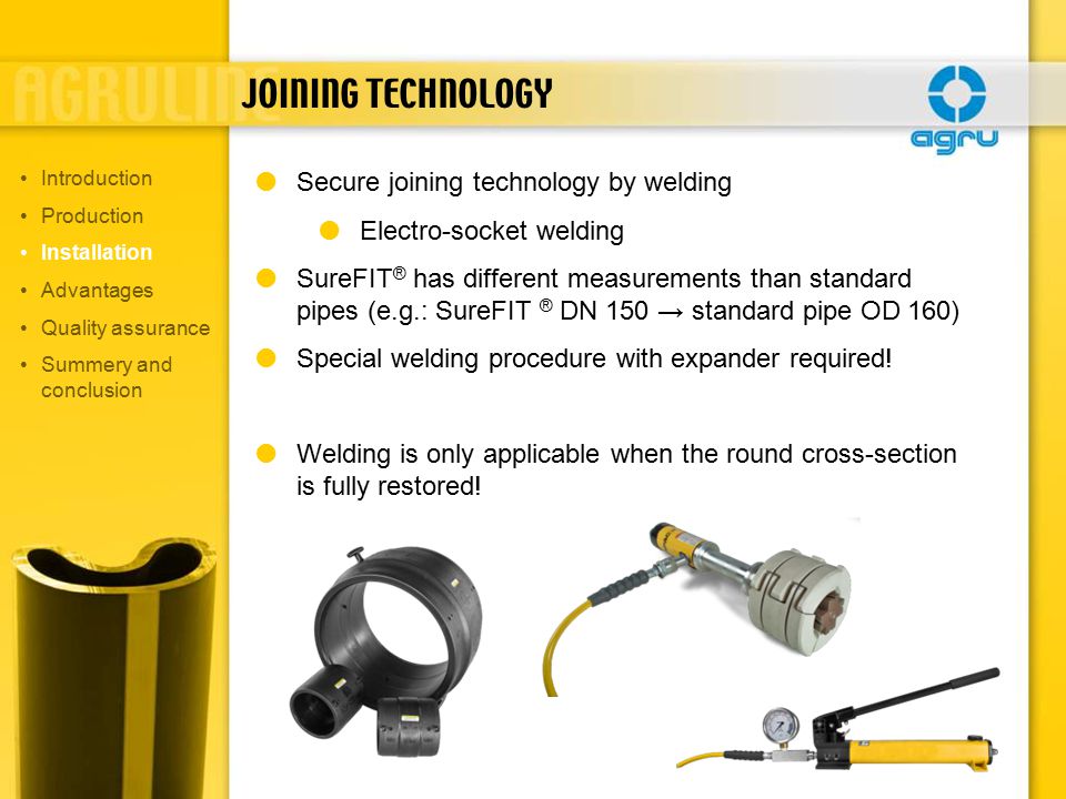 JOINING TECHNOLOGY  Secure joining technology by welding  Electro-socket welding  SureFIT ® has different measurements than standard pipes (e.g.: SureFIT ® DN 150 → standard pipe OD 160)  Special welding procedure with expander required.