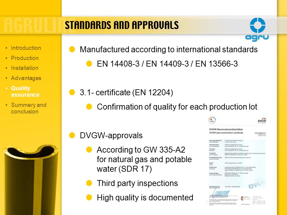 STANDARDS AND APPROVALS  Manufactured according to international standards  EN / EN / EN  3.1- certificate (EN 12204)  Confirmation of quality for each production lot  DVGW-approvals  According to GW 335-A2 for natural gas and potable water (SDR 17)  Third party inspections  High quality is documented Introduction Production Installation Advantages Quality assurance Summery and conclusion
