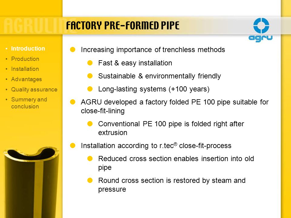 FACTORY PRE-FORMED PIPE  Increasing importance of trenchless methods  Fast & easy installation  Sustainable & environmentally friendly  Long-lasting systems (+100 years)  AGRU developed a factory folded PE 100 pipe suitable for close-fit-lining  Conventional PE 100 pipe is folded right after extrusion  Installation according to r.tec ® close-fit-process  Reduced cross section enables insertion into old pipe  Round cross section is restored by steam and pressure Introduction Production Installation Advantages Quality assurance Summery and conclusion