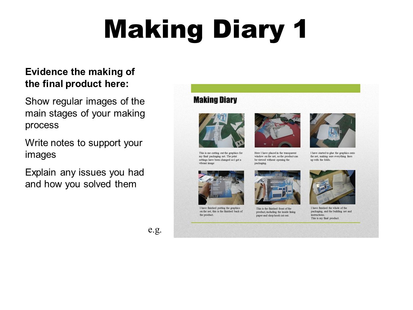 Making Diary 1 Evidence the making of the final product here: Show regular images of the main stages of your making process Write notes to support your images Explain any issues you had and how you solved them e.g.