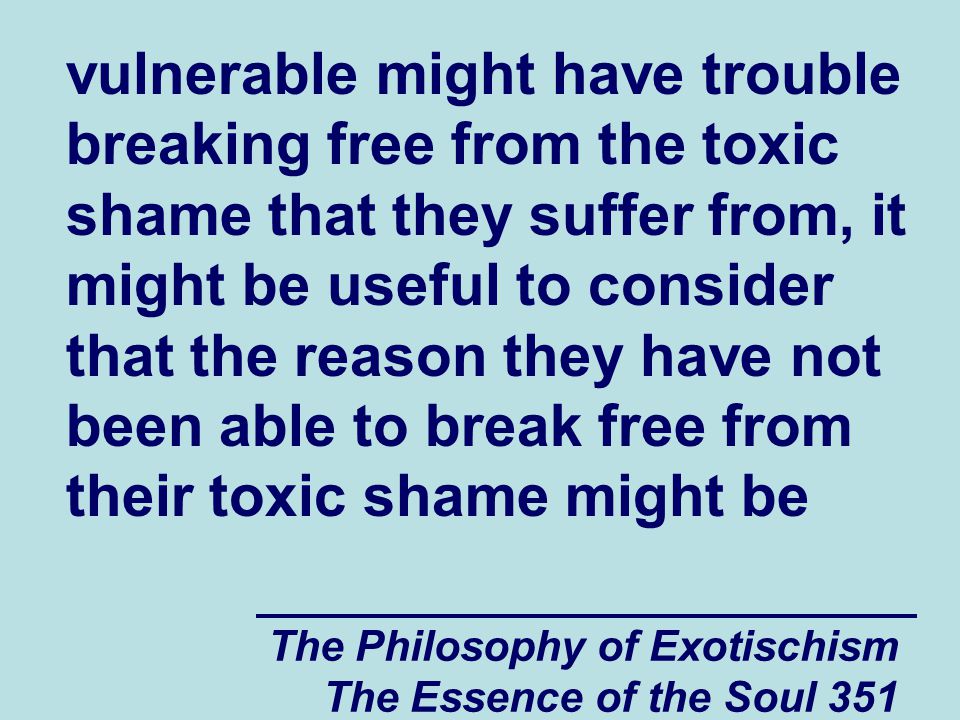The Philosophy of Exotischism The Essence of the Soul 351 vulnerable might have trouble breaking free from the toxic shame that they suffer from, it might be useful to consider that the reason they have not been able to break free from their toxic shame might be