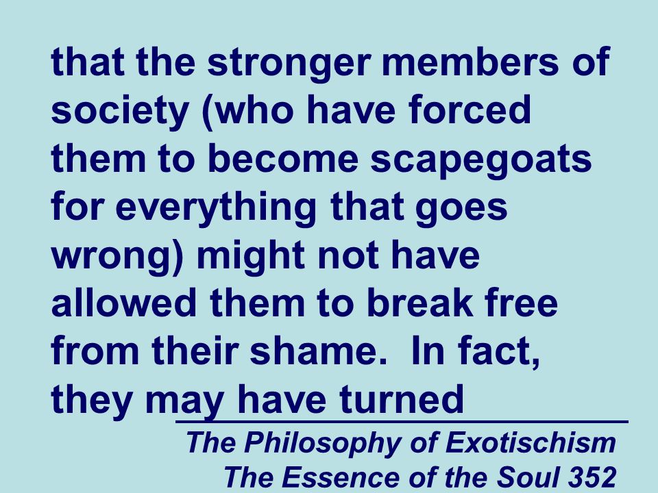 The Philosophy of Exotischism The Essence of the Soul 352 that the stronger members of society (who have forced them to become scapegoats for everything that goes wrong) might not have allowed them to break free from their shame.