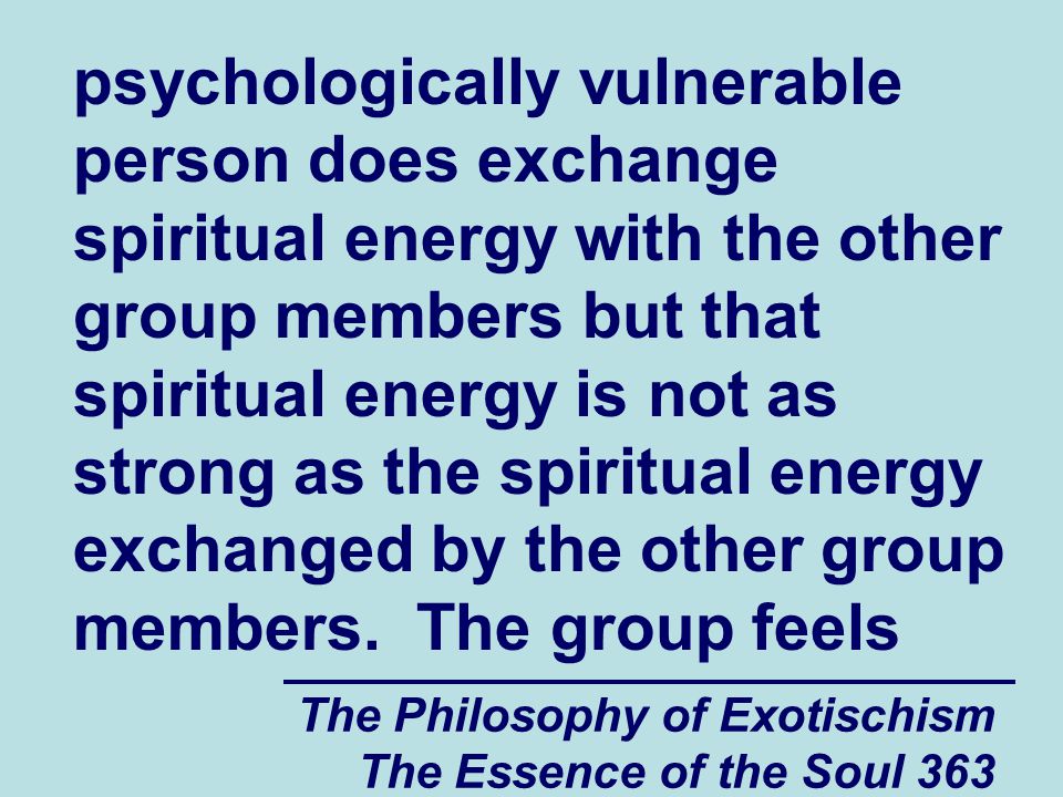 The Philosophy of Exotischism The Essence of the Soul 363 psychologically vulnerable person does exchange spiritual energy with the other group members but that spiritual energy is not as strong as the spiritual energy exchanged by the other group members.