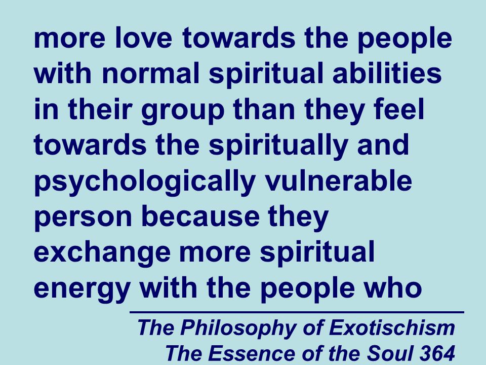 The Philosophy of Exotischism The Essence of the Soul 364 more love towards the people with normal spiritual abilities in their group than they feel towards the spiritually and psychologically vulnerable person because they exchange more spiritual energy with the people who