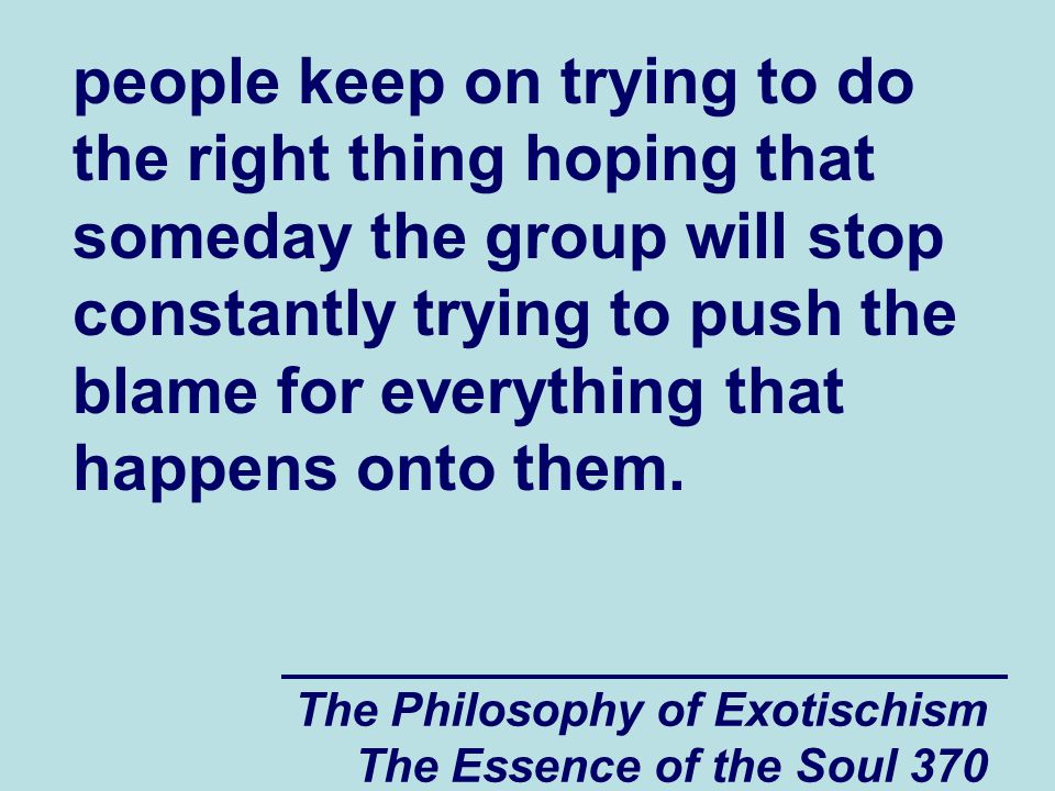 The Philosophy of Exotischism The Essence of the Soul 370 people keep on trying to do the right thing hoping that someday the group will stop constantly trying to push the blame for everything that happens onto them.