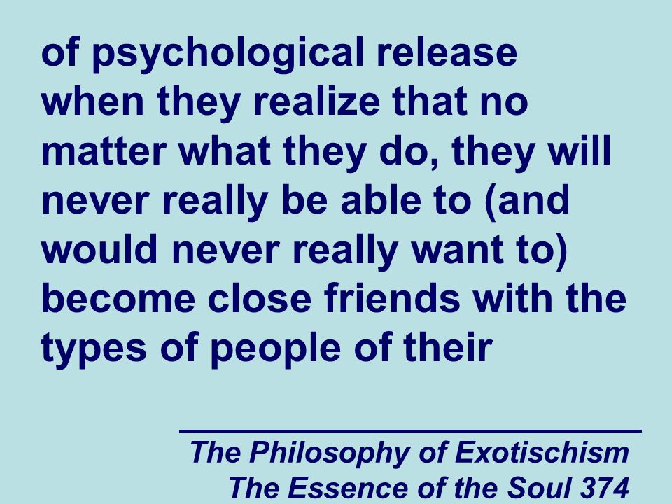The Philosophy of Exotischism The Essence of the Soul 374 of psychological release when they realize that no matter what they do, they will never really be able to (and would never really want to) become close friends with the types of people of their
