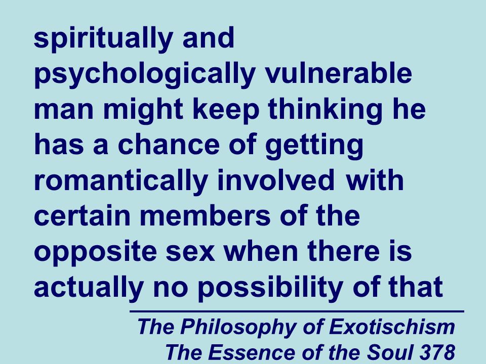 The Philosophy of Exotischism The Essence of the Soul 378 spiritually and psychologically vulnerable man might keep thinking he has a chance of getting romantically involved with certain members of the opposite sex when there is actually no possibility of that