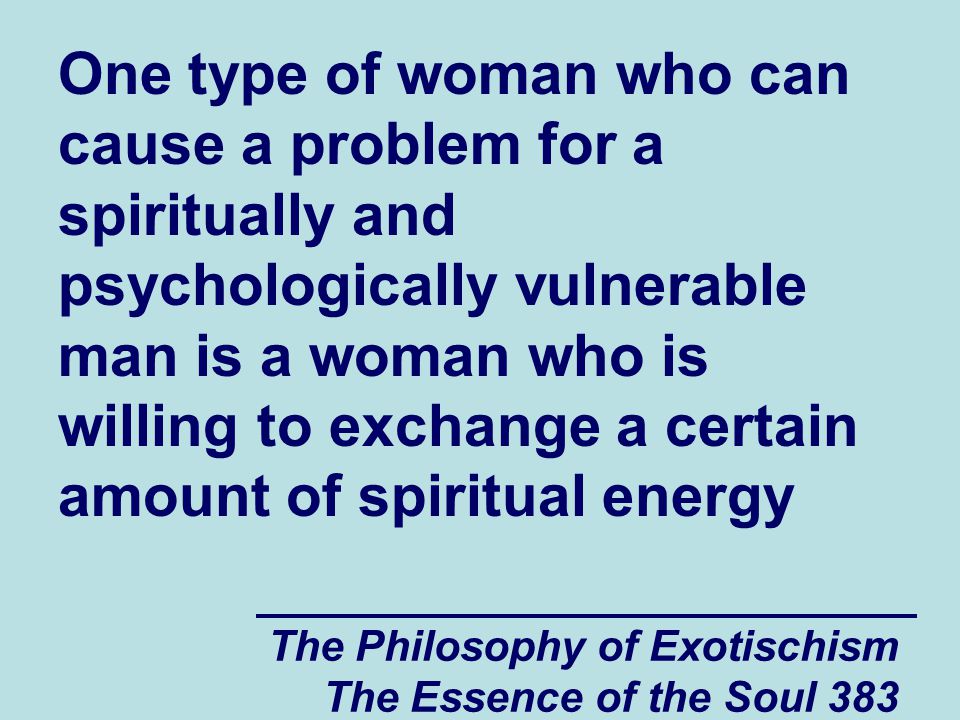 The Philosophy of Exotischism The Essence of the Soul 383 One type of woman who can cause a problem for a spiritually and psychologically vulnerable man is a woman who is willing to exchange a certain amount of spiritual energy